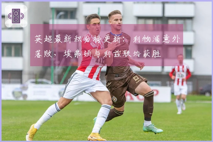 英超最新积分榜更新：利物浦意外落败，埃弗顿与利兹联均获胜