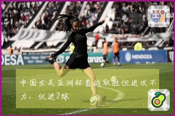 中国女足亚洲杯首战取胜但进攻不力，仅进2球