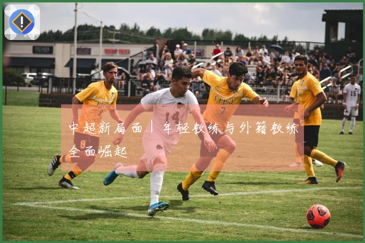 中超新局面｜年轻教练与外籍教练全面崛起