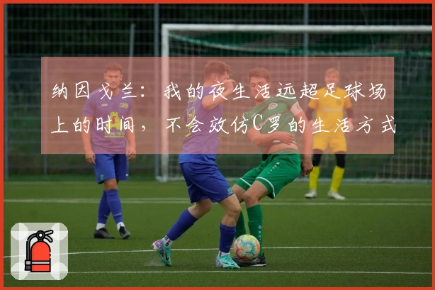 纳因戈兰：我的夜生活远超足球场上的时间，不会效仿C罗的生活方式