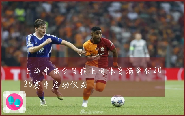 上海申花今日在上海体育场举行2026赛季启动仪式