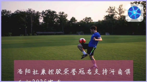 洛阳杜康控股荣誉冠名支持河南俱乐部2025赛季