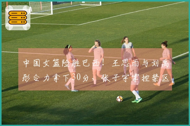 中国女篮险胜巴西！王思雨与刘禹彤合力拿下30分，张子宇掌控禁区，队员们命中率不佳