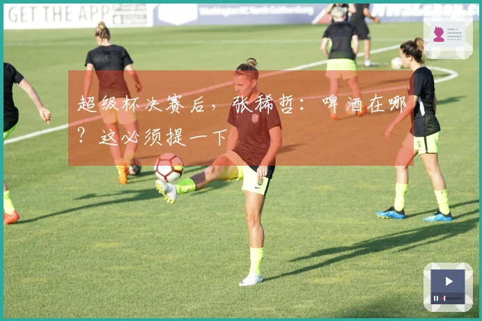 超级杯决赛后，张稀哲：啤酒在哪？这必须提一下