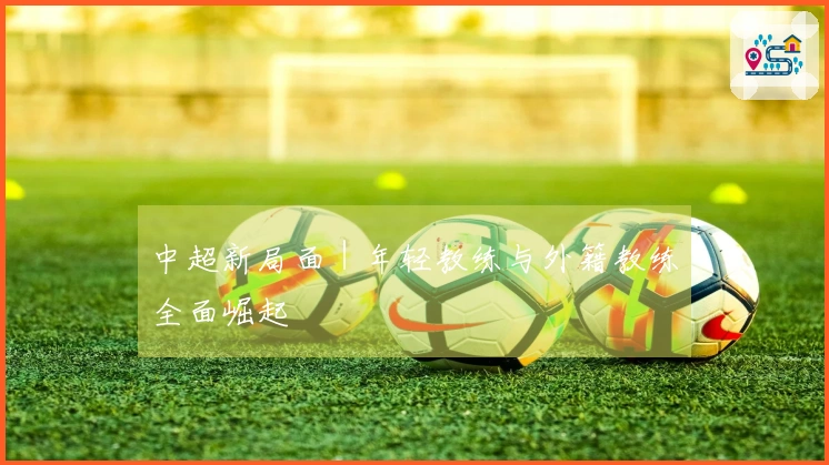 中超新局面｜年轻教练与外籍教练全面崛起