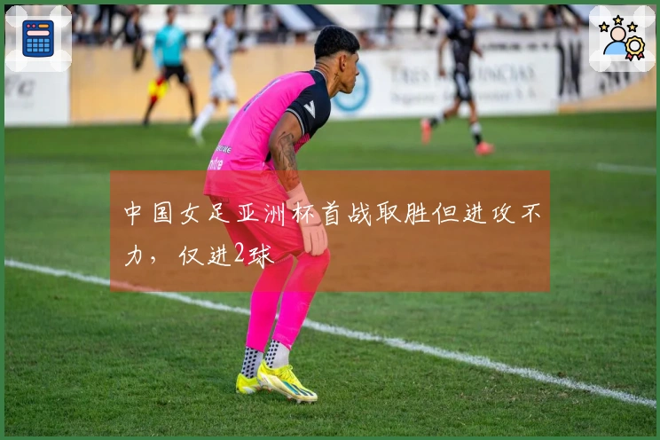 中国女足亚洲杯首战取胜但进攻不力，仅进2球