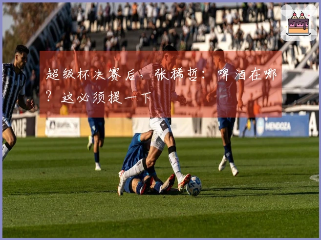 超级杯决赛后，张稀哲：啤酒在哪？这必须提一下