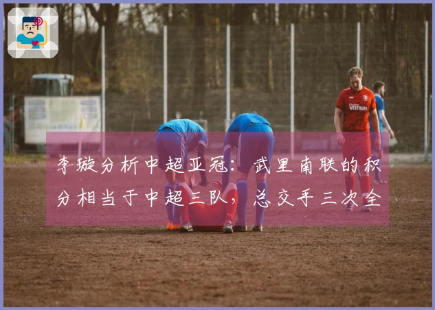李璇分析中超亚冠：武里南联的积分相当于中超三队，总交手三次全败零进球
