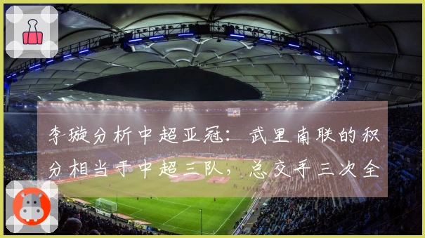 李璇分析中超亚冠：武里南联的积分相当于中超三队，总交手三次全败零进球