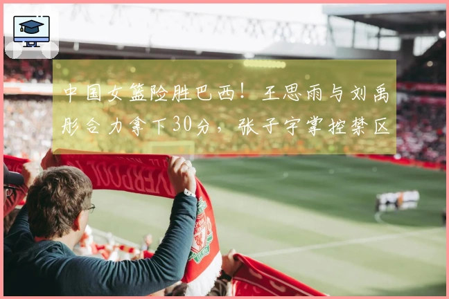 中国女篮险胜巴西！王思雨与刘禹彤合力拿下30分，张子宇掌控禁区，队员们命中率不佳