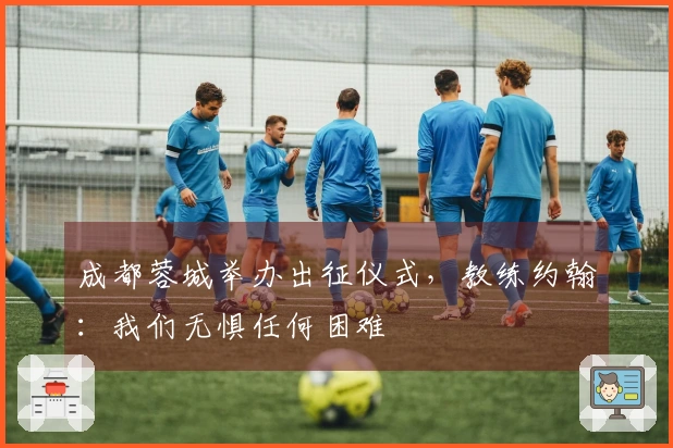 成都蓉城举办出征仪式，教练约翰：我们无惧任何困难
